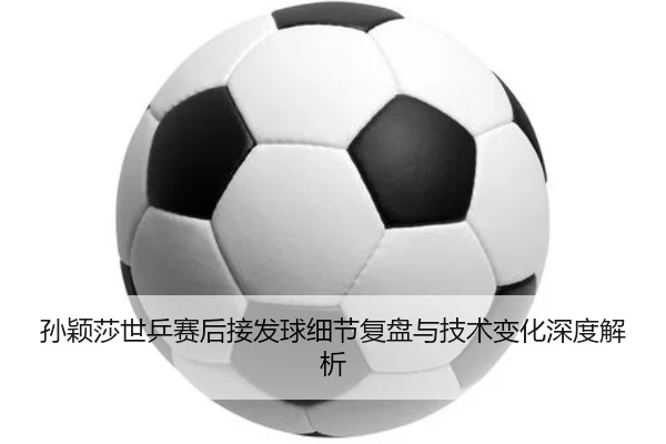 孙颖莎世乒赛后接发球细节复盘与技术变化深度解析
