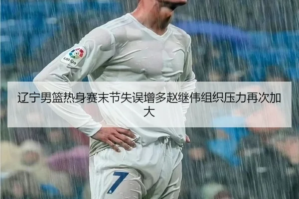 辽宁男篮热身赛末节失误增多赵继伟组织压力再次加大