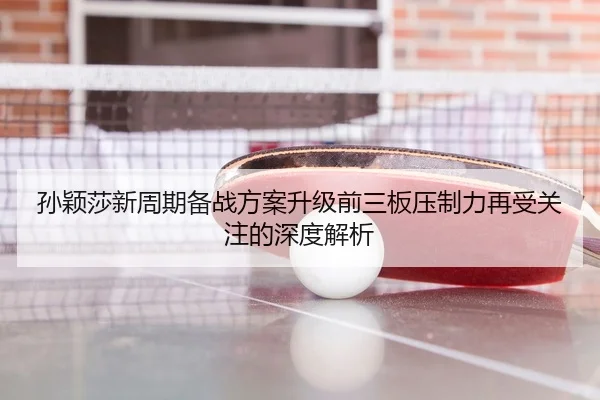 孙颖莎新周期备战方案升级前三板压制力再受关注的深度解析