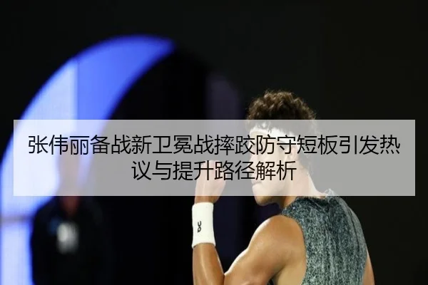 张伟丽备战新卫冕战摔跤防守短板引发热议与提升路径解析